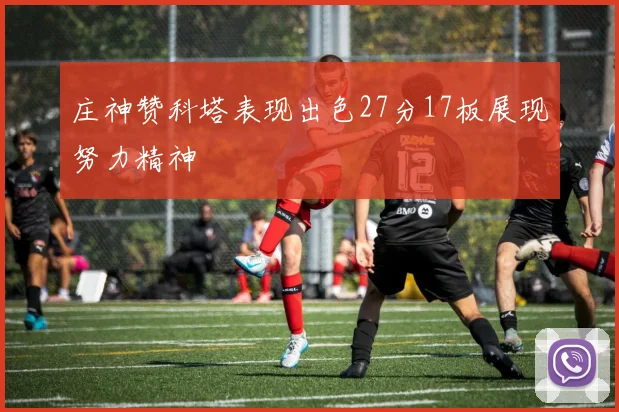 庄神赞科塔表现出色27分17板展现努力精神