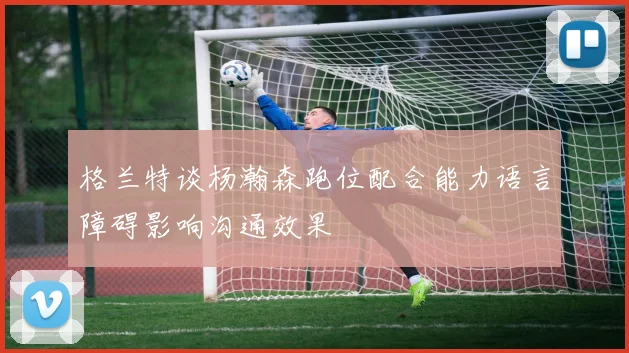 格兰特谈杨瀚森跑位配合能力语言障碍影响沟通效果