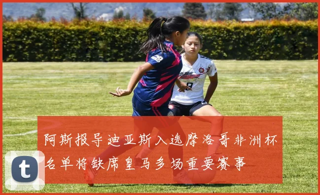 阿斯报导迪亚斯入选摩洛哥非洲杯名单将缺席皇马多场重要赛事