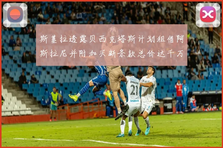 斯基拉透露贝西克塔斯计划租借阿斯拉尼并附加买断条款总价达千万级别