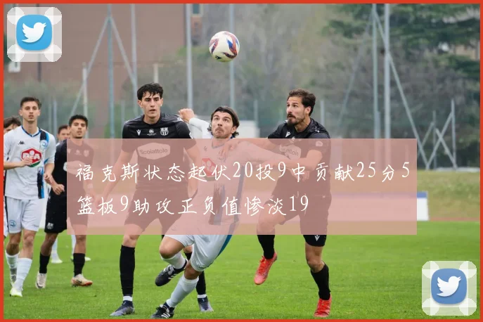 福克斯状态起伏20投9中贡献25分5篮板9助攻正负值惨淡19