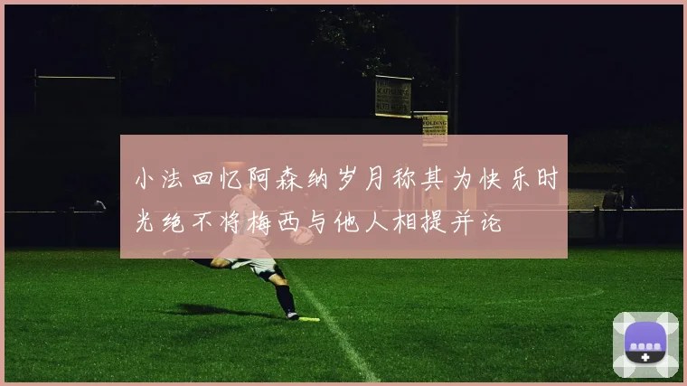 小法回忆阿森纳岁月称其为快乐时光绝不将梅西与他人相提并论