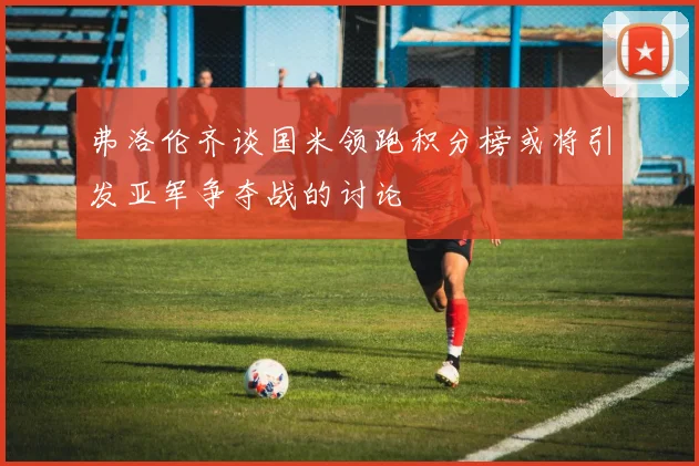 弗洛伦齐谈国米领跑积分榜或将引发亚军争夺战的讨论