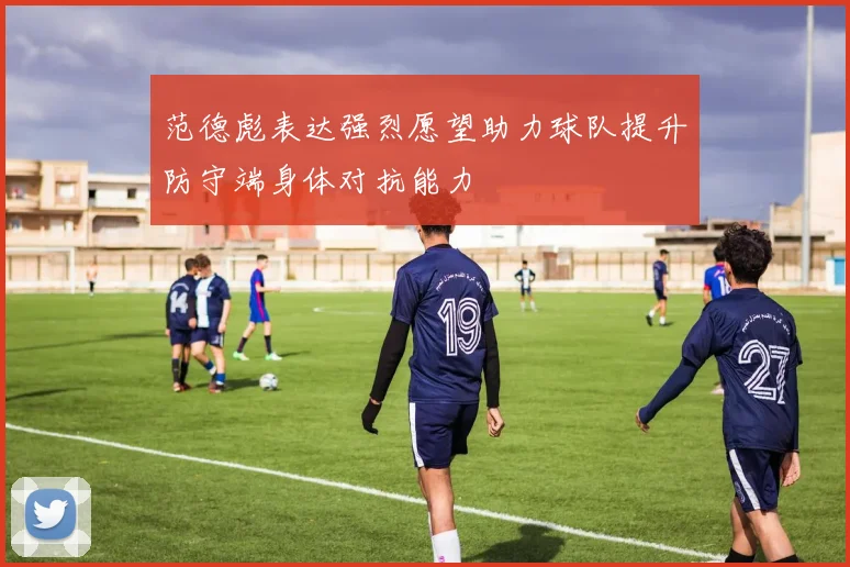 范德彪表达强烈愿望助力球队提升防守端身体对抗能力