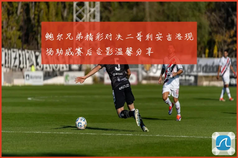 鲍尔兄弟精彩对决二哥利安吉洛现场助威赛后合影温馨分享