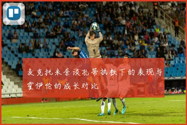 麦克托米奈谈孔蒂执教下的表现与霍伊伦的成长对比