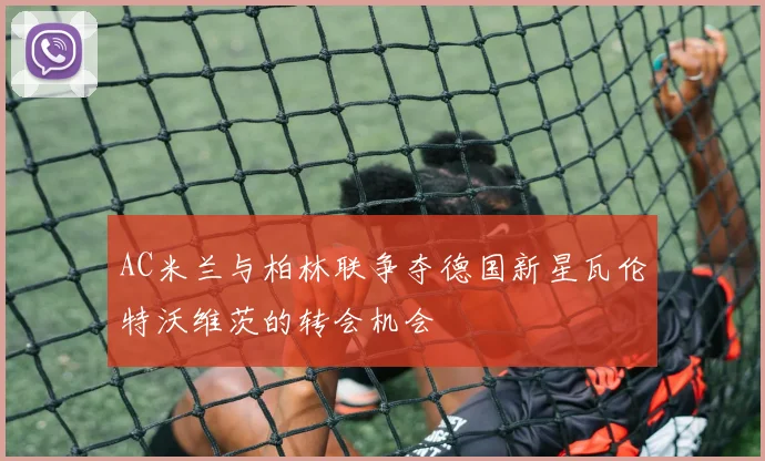 AC米兰与柏林联争夺德国新星瓦伦特沃维茨的转会机会