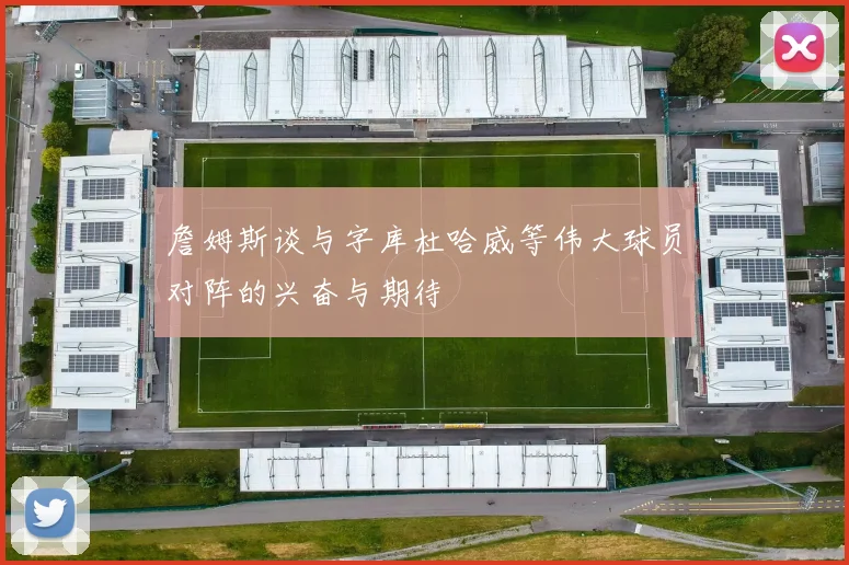 詹姆斯谈与字库杜哈威等伟大球员对阵的兴奋与期待