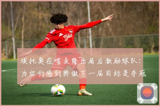 埃托奥在喀麦隆出局后激励球队：为你们感到骄傲下一届目标是夺冠