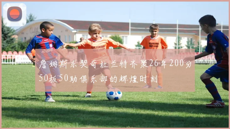 詹姆斯东契奇杜兰特齐聚26年200分50板50助俱乐部的辉煌时刻