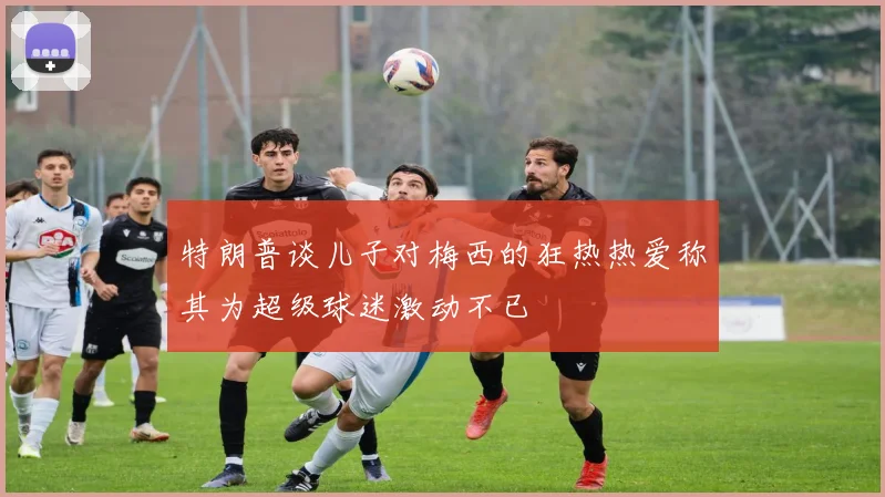 特朗普谈儿子对梅西的狂热热爱称其为超级球迷激动不已