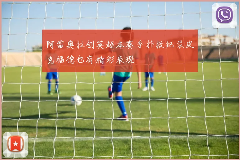 阿雷奥拉创英超本赛季扑救纪录皮克福德也有精彩表现