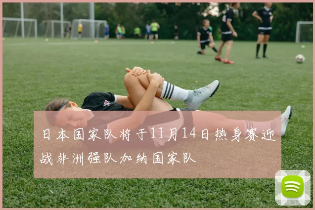 日本国家队将于11月14日热身赛迎战非洲强队加纳国家队