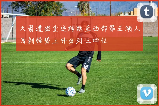 火箭遭掘金逆转跌至西部第五湖人马刺强势上升分列三四位