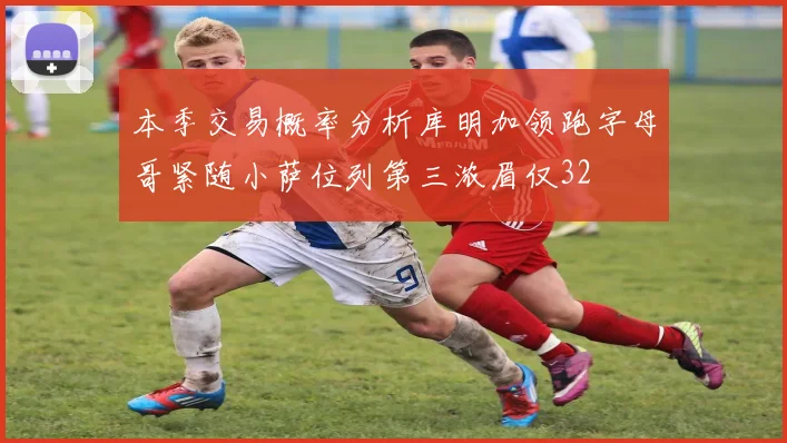本季交易概率分析库明加领跑字母哥紧随小萨位列第三浓眉仅32