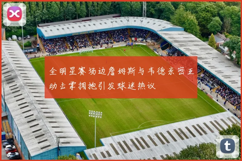 全明星赛场边詹姆斯与韦德亲密互动击掌拥抱引发球迷热议