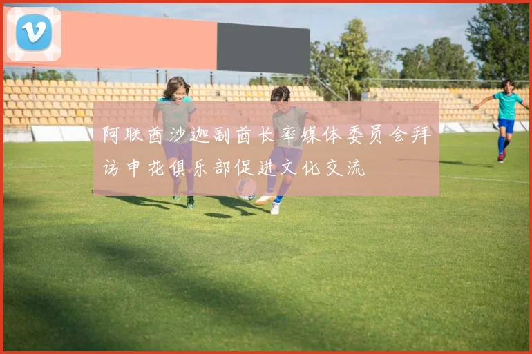 阿联酋沙迦副酋长率媒体委员会拜访申花俱乐部促进文化交流