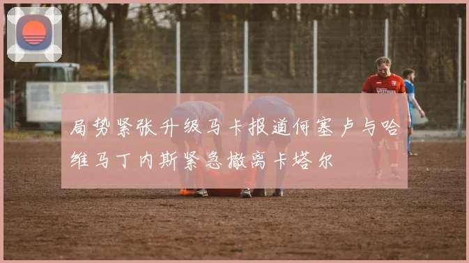 局势紧张升级马卡报道何塞卢与哈维马丁内斯紧急撤离卡塔尔