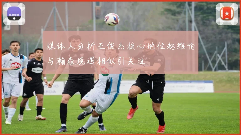 媒体人分析王俊杰核心地位赵维伦与瀚森境遇相似引关注