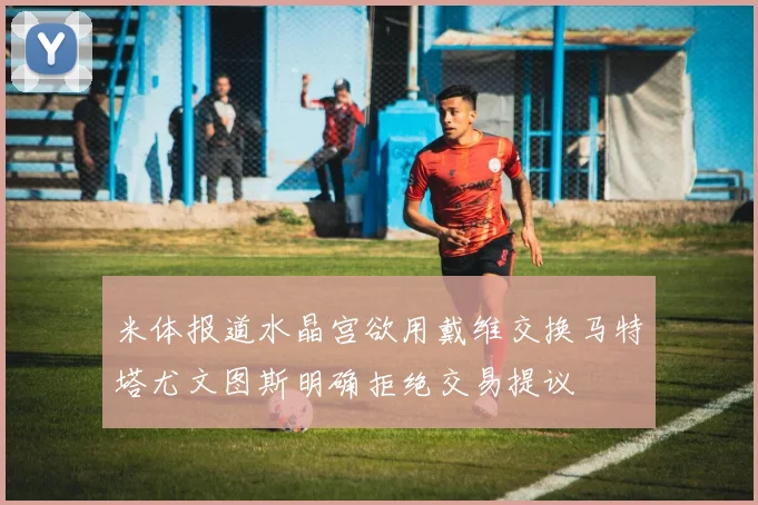 米体报道水晶宫欲用戴维交换马特塔尤文图斯明确拒绝交易提议