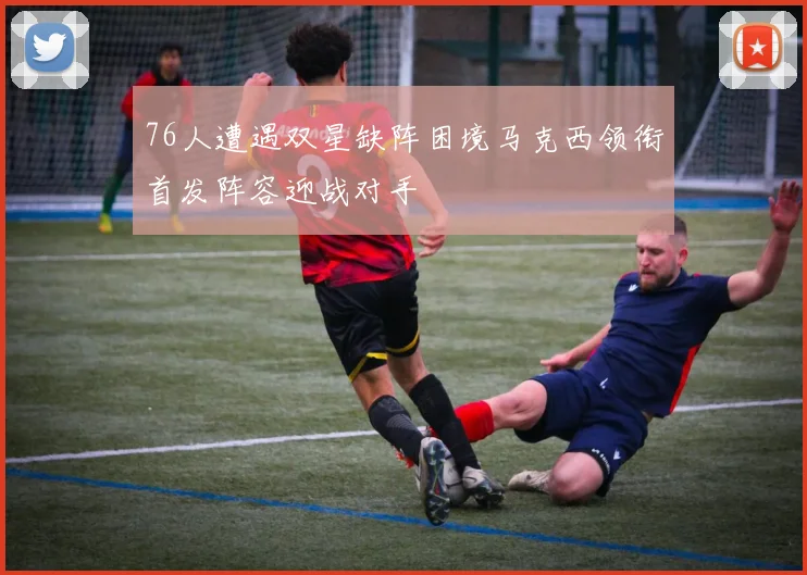 76人遭遇双星缺阵困境马克西领衔首发阵容迎战对手