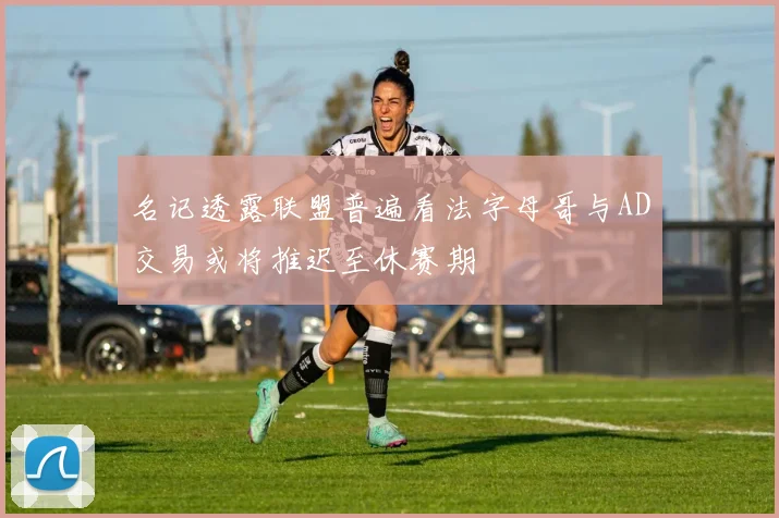 名记透露联盟普遍看法字母哥与AD交易或将推迟至休赛期