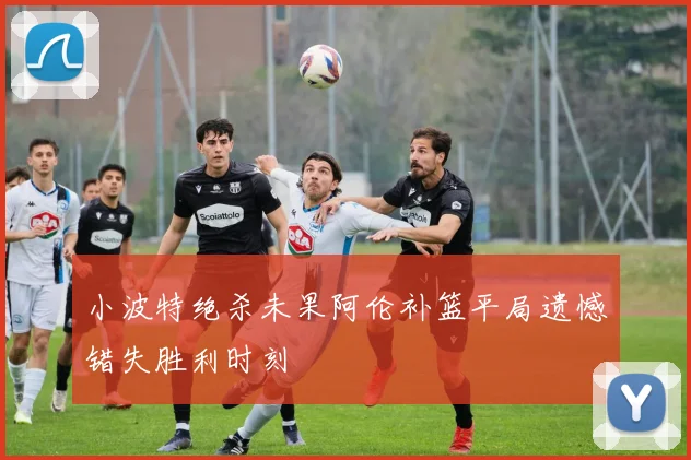 小波特绝杀未果阿伦补篮平局遗憾错失胜利时刻