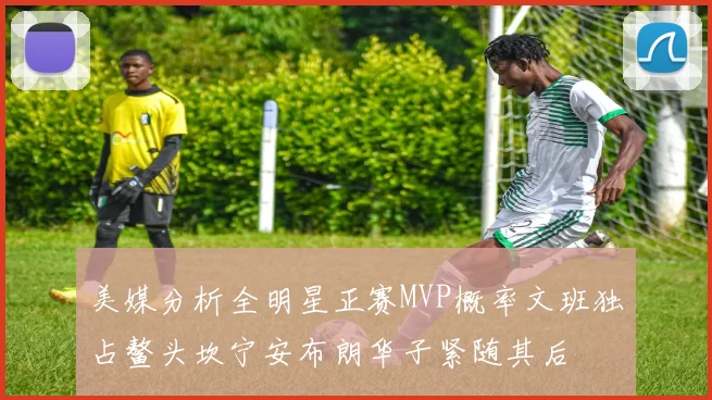 美媒分析全明星正赛MVP概率文班独占鳌头坎宁安布朗华子紧随其后