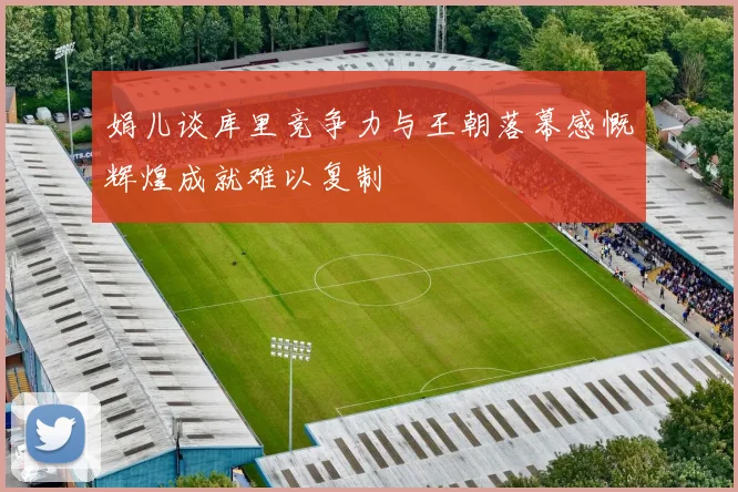 娟儿谈库里竞争力与王朝落幕感慨辉煌成就难以复制