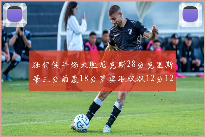 独行侠半场大胜尼克斯28分克里斯蒂三分雨轰18分罗宾逊双双12分12篮板表现出色