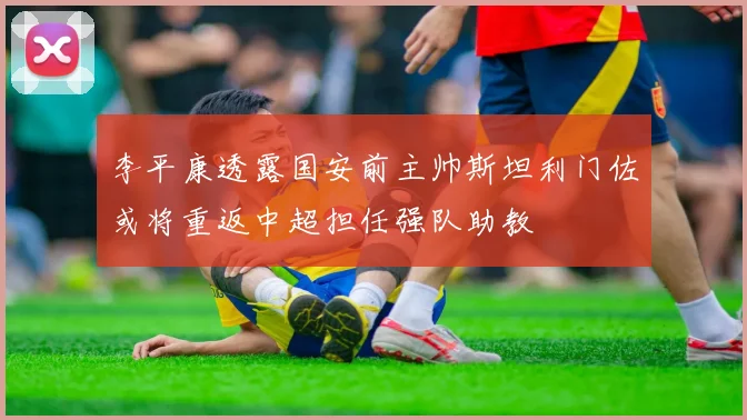 李平康透露国安前主帅斯坦利门佐或将重返中超担任强队助教