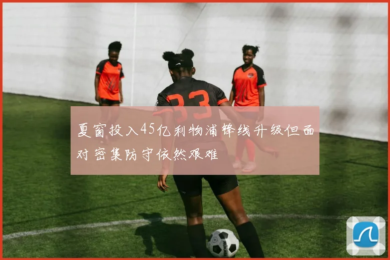 夏窗投入45亿利物浦锋线升级但面对密集防守依然艰难