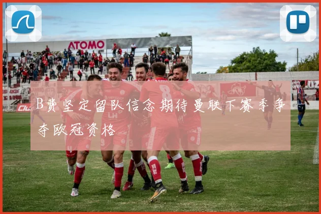 B费坚定留队信念期待曼联下赛季争夺欧冠资格