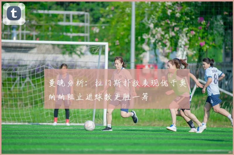 曼晚分析：拉门斯扑救表现优于奥纳纳阻止进球数更胜一筹