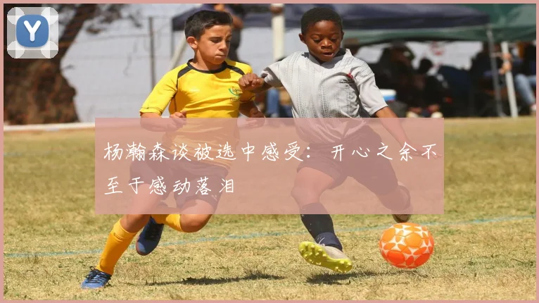 杨瀚森谈被选中感受：开心之余不至于感动落泪