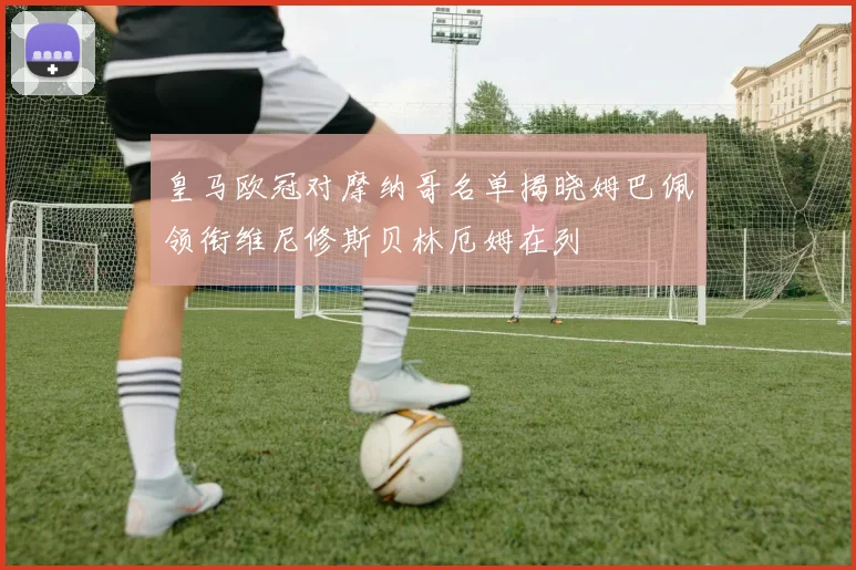 皇马欧冠对摩纳哥名单揭晓姆巴佩领衔维尼修斯贝林厄姆在列