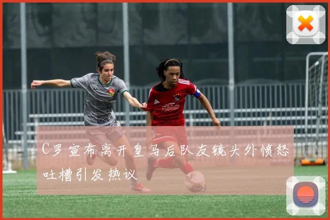 C罗宣布离开皇马后队友镜头外愤怒吐槽引发热议