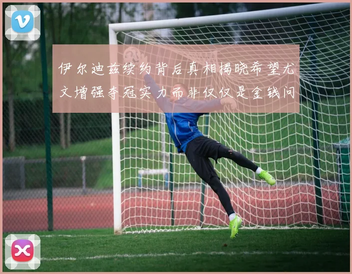 伊尔迪兹续约背后真相揭晓希望尤文增强夺冠实力而非仅仅是金钱问题