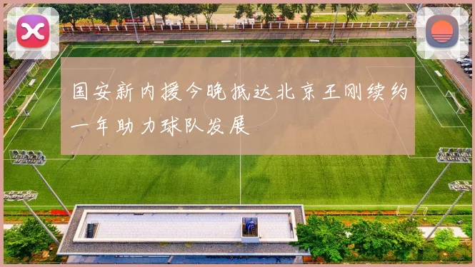 国安新内援今晚抵达北京王刚续约一年助力球队发展